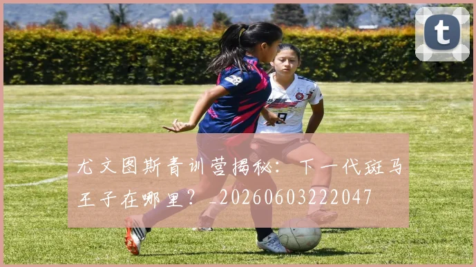 尤文图斯青训营揭秘：下一代斑马王子在哪里？_20260603222047